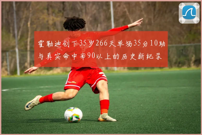 霍勒迪创下35岁266天单场35分10助与真实命中率90以上的历史新纪录