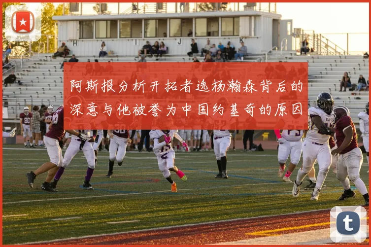 阿斯报分析开拓者选杨瀚森背后的深意与他被誉为中国约基奇的原因