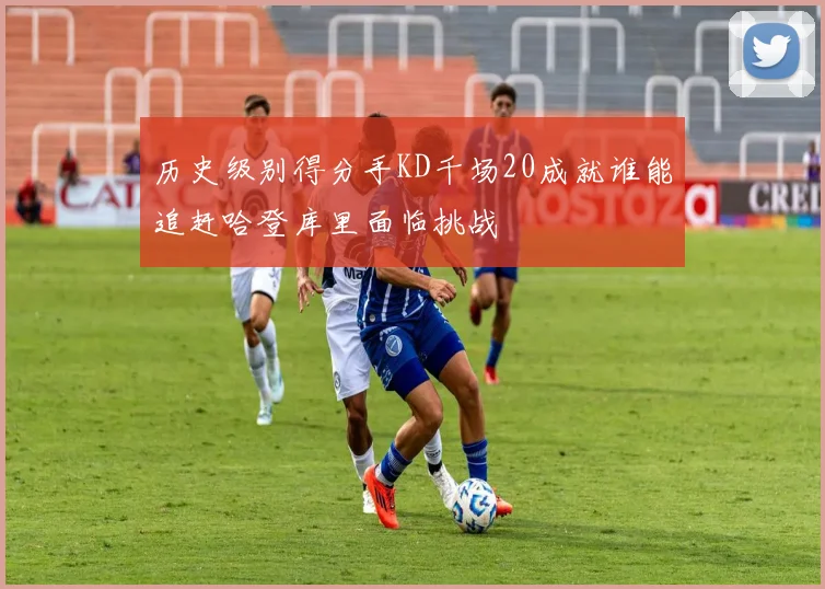 历史级别得分手KD千场20成就谁能追赶哈登库里面临挑战