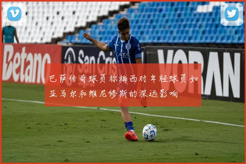 巴萨传奇球员称梅西对年轻球员如亚马尔和维尼修斯的深远影响