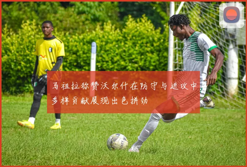 马祖拉称赞沃尔什在防守与进攻中多样贡献展现出色拼劲
