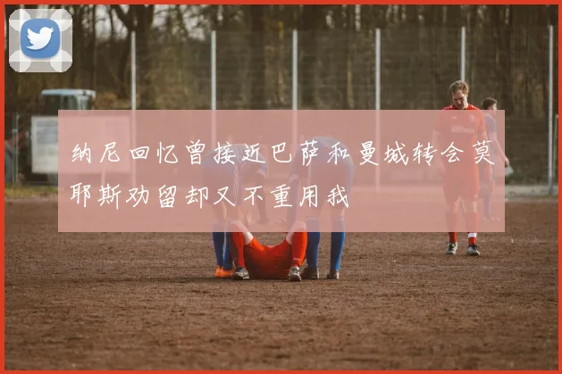 纳尼回忆曾接近巴萨和曼城转会莫耶斯劝留却又不重用我