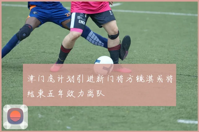 津门虎计划引进新门将方镜淇或将结束五年效力离队