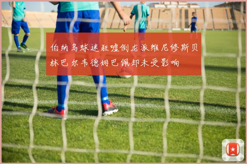 伯纳乌球迷狂嘘倒龙派维尼修斯贝林巴尔韦德姆巴佩却未受影响