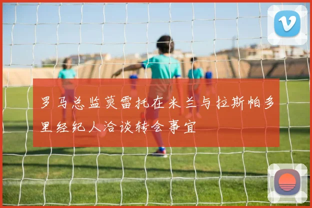 罗马总监莫雷托在米兰与拉斯帕多里经纪人洽谈转会事宜