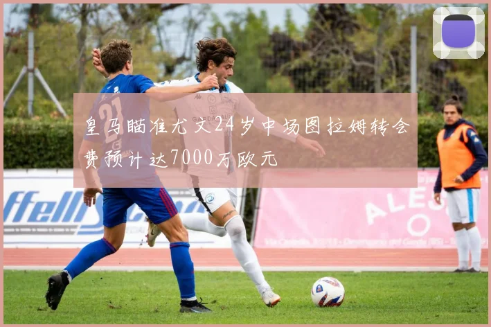 皇马瞄准尤文24岁中场图拉姆转会费预计达7000万欧元
