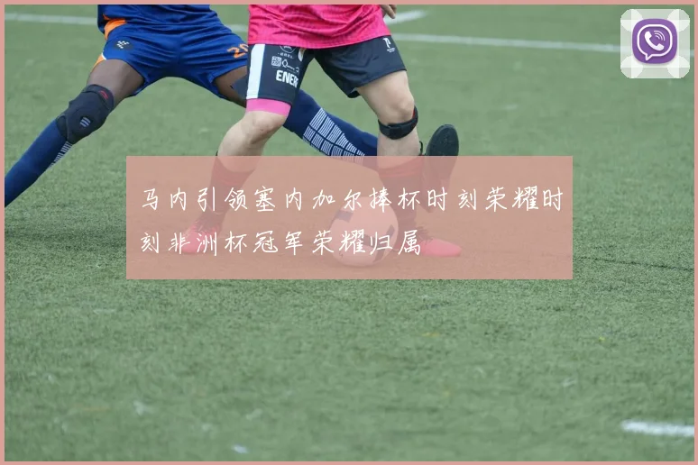 马内引领塞内加尔捧杯时刻荣耀时刻非洲杯冠军荣耀归属