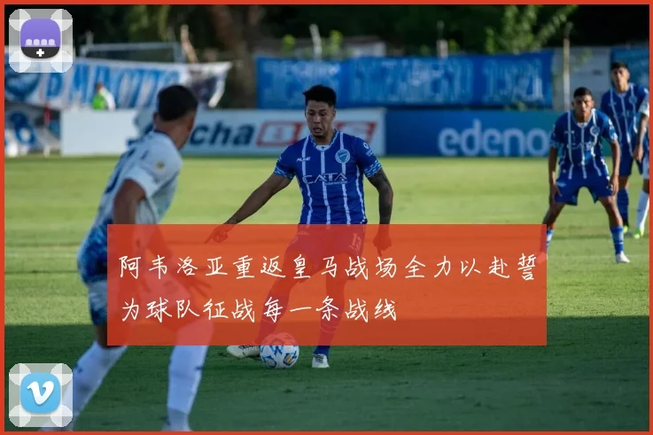 阿韦洛亚重返皇马战场全力以赴誓为球队征战每一条战线