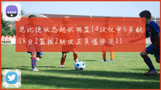 恩比德状态起伏明显14投仅中6贡献18分2篮板2助攻正负值惨淡11
