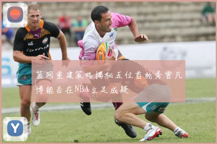 篮网重建策略揭秘五位首轮秀曾凡博能否在NBA立足成疑