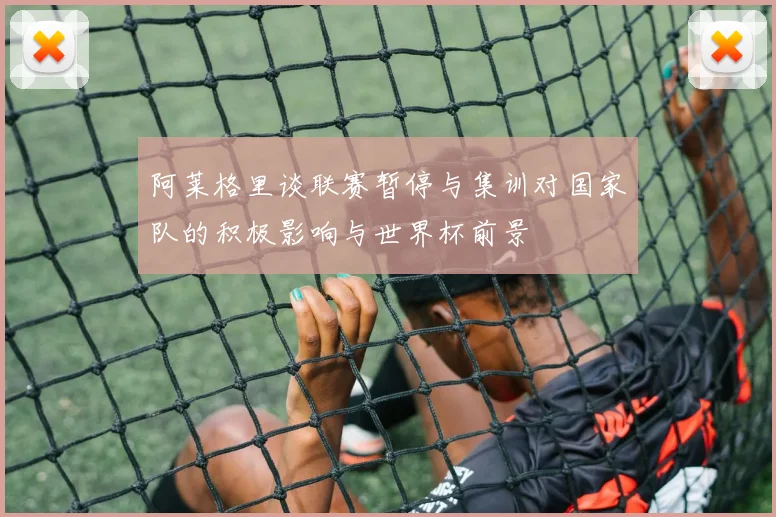 阿莱格里谈联赛暂停与集训对国家队的积极影响与世界杯前景