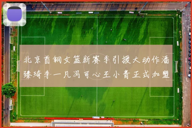 北京首钢女篮新赛季引援大动作潘臻琦李一凡冯可心王小青正式加盟
