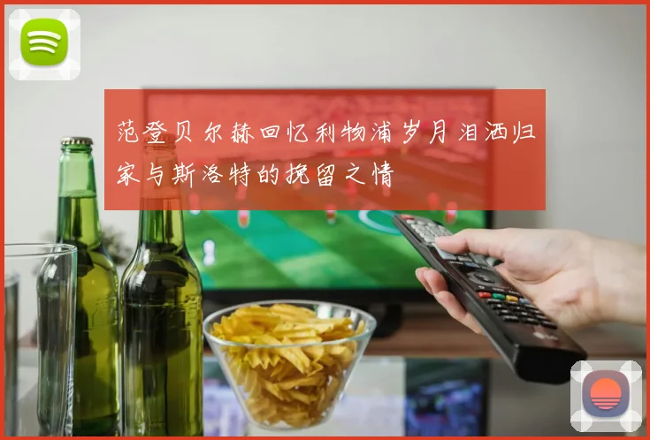 范登贝尔赫回忆利物浦岁月泪洒归家与斯洛特的挽留之情