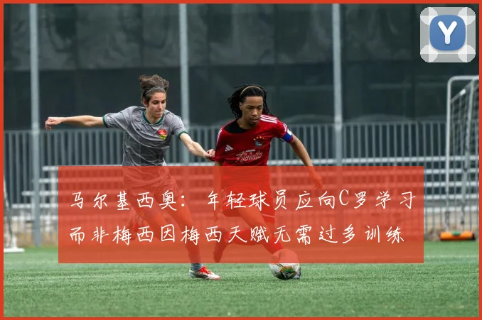 马尔基西奥：年轻球员应向C罗学习而非梅西因梅西天赋无需过多训练