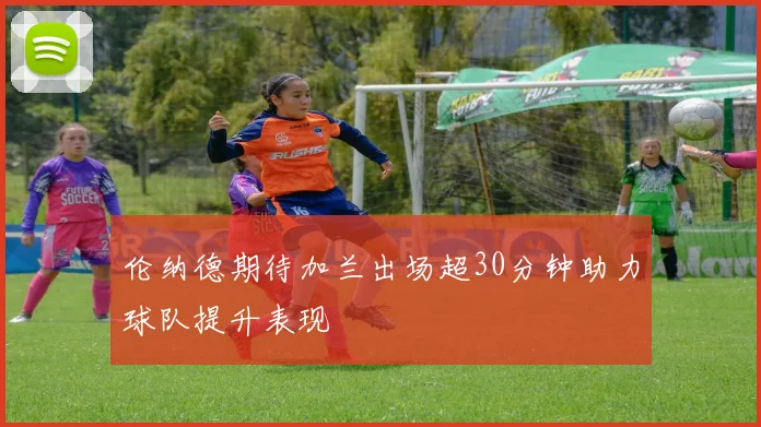 伦纳德期待加兰出场超30分钟助力球队提升表现