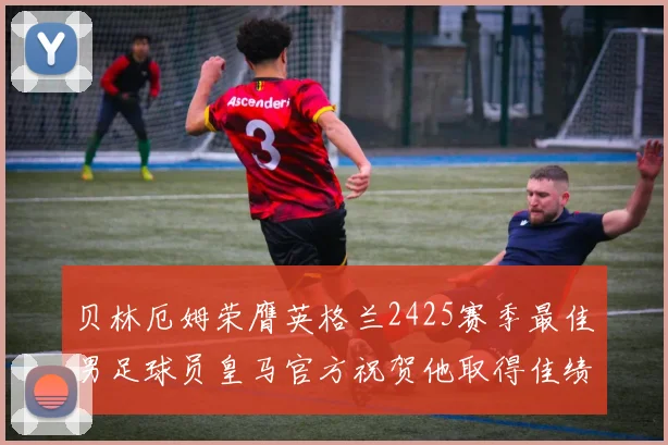 贝林厄姆荣膺英格兰2425赛季最佳男足球员皇马官方祝贺他取得佳绩